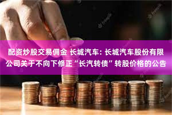 配资炒股交易佣金 长城汽车: 长城汽车股份有限公司关于不向下修正“长汽转债”转股价格的公告