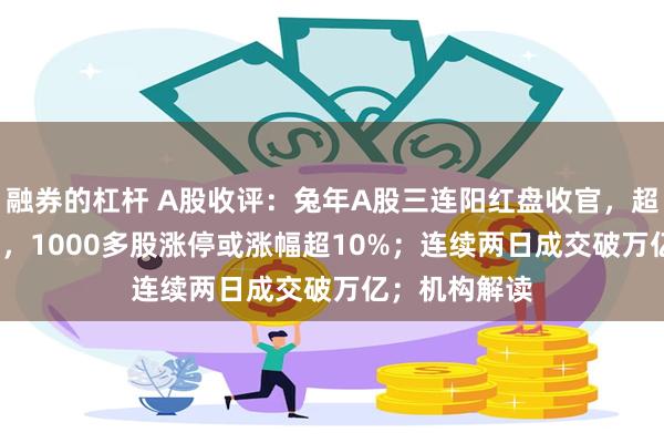 融券的杠杆 A股收评：兔年A股三连阳红盘收官，超4800股飘红，1000多股涨停或涨幅超10%；连续两日成交破万亿；机构解读