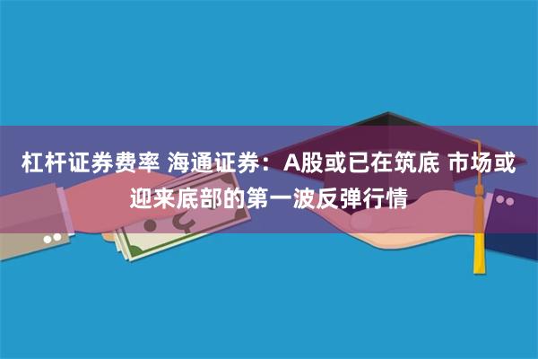 杠杆证券费率 海通证券：A股或已在筑底 市场或迎来底部的第一波反弹行情