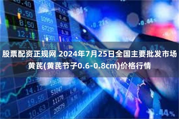 股票配资正规网 2024年7月25日全国主要批发市场黄芪(黄芪节子0.6-0.8cm)价格行情