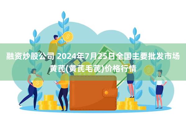 融资炒股公司 2024年7月25日全国主要批发市场黄芪(黄芪毛芪)价格行情