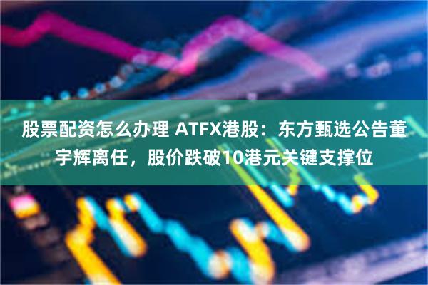 股票配资怎么办理 ATFX港股：东方甄选公告董宇辉离任，股价跌破10港元关键支撑位