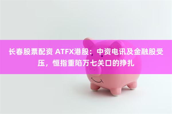 长春股票配资 ATFX港股：中资电讯及金融股受压，恒指重陷万七关口的挣扎