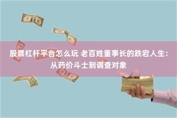 股票杠杆平台怎么玩 老百姓董事长的跌宕人生：从药价斗士到调查对象