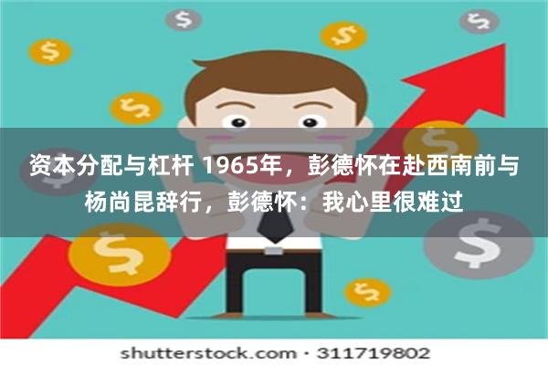 资本分配与杠杆 1965年，彭德怀在赴西南前与杨尚昆辞行，彭德怀：我心里很难过