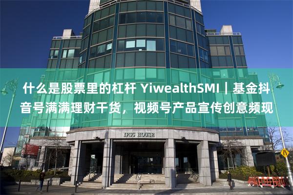 什么是股票里的杠杆 YiwealthSMI｜基金抖音号满满理财干货，视频号产品宣传创意频现