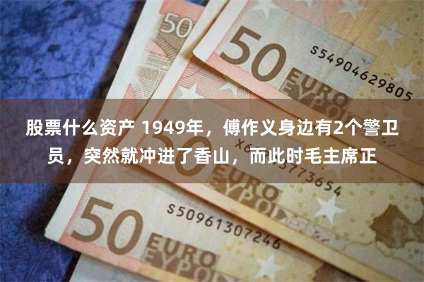 股票什么资产 1949年，傅作义身边有2个警卫员，突然就冲进了香山，而此时毛主席正