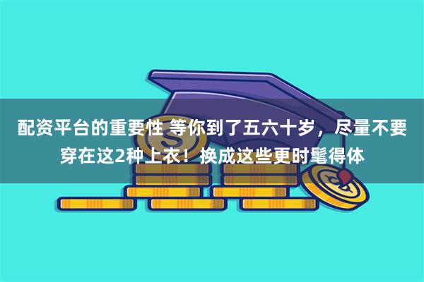 配资平台的重要性 等你到了五六十岁，尽量不要穿在这2种上衣！换成这些更时髦得体