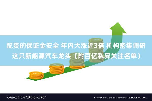 配资的保证金安全 年内大涨近3倍 机构密集调研这只新能源汽车龙头（附百亿私募关注名单）