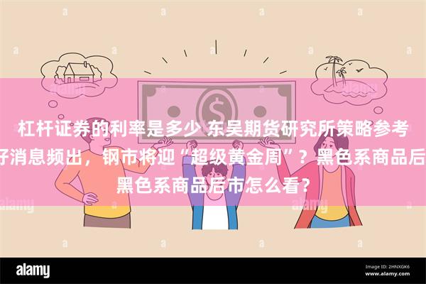 杠杆证券的利率是多少 东吴期货研究所策略参考｜各地利好消息频出，钢市将迎“超级黄金周”？黑色系商品后市怎么看？