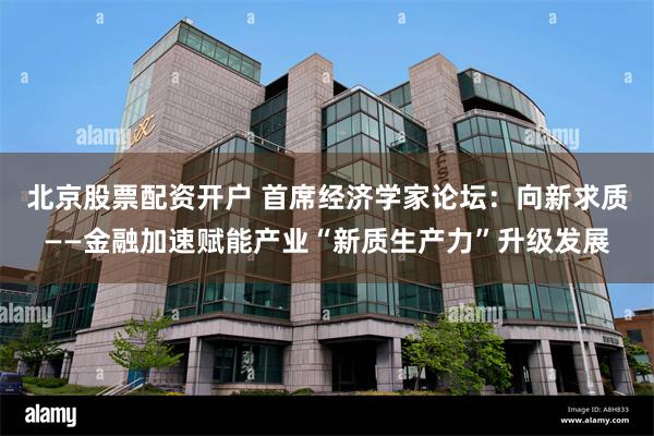 北京股票配资开户 首席经济学家论坛：向新求质——金融加速赋能产业“新质生产力”升级发展