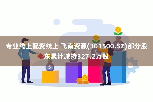 专业线上配资线上 飞南资源(301500.SZ)部分股东累计减持327.2万股