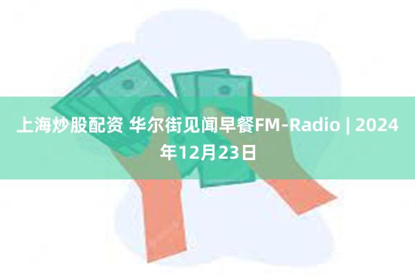 上海炒股配资 华尔街见闻早餐FM-Radio | 2024年12月23日