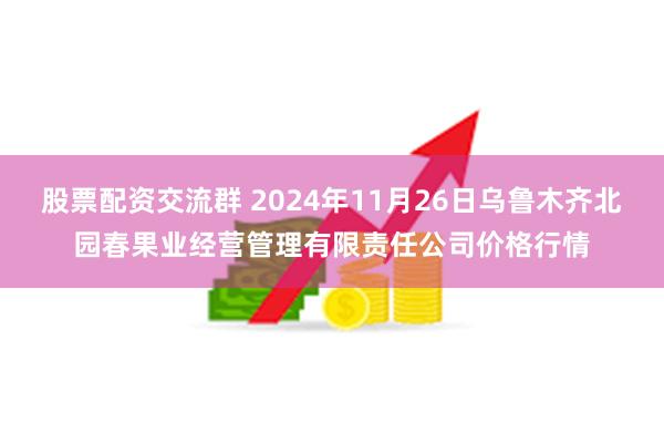 股票配资交流群 2024年11月26日乌鲁木齐北园春果业经营管理有限责任公司价格行情