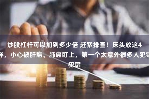 炒股杠杆可以加到多少倍 赶紧排查！床头放这4样，小心被肝癌、肺癌盯上，第一个太意外很多人犯错