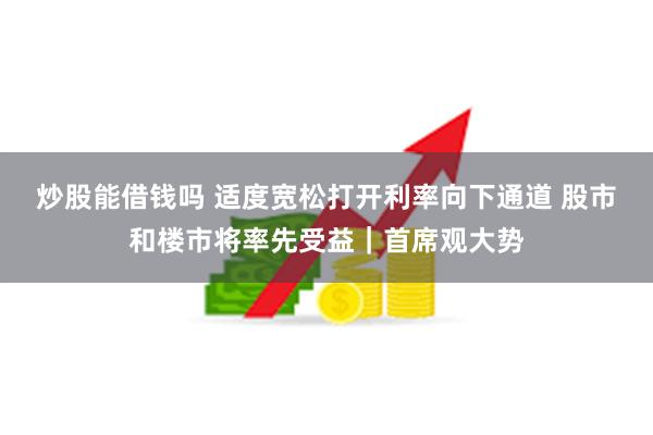 炒股能借钱吗 适度宽松打开利率向下通道 股市和楼市将率先受益｜首席观大势