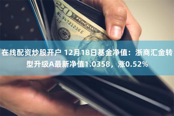 在线配资炒股开户 12月18日基金净值：浙商汇金转型升级A最新净值1.0358，涨0.52%