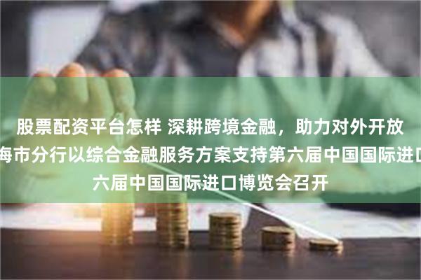 股票配资平台怎样 深耕跨境金融，助力对外开放 中国银行上海市分行以综合金融服务方案支持第六届中国国际进口博览会召开