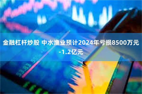 金融杠杆炒股 中水渔业预计2024年亏损8500万元-1.2亿元