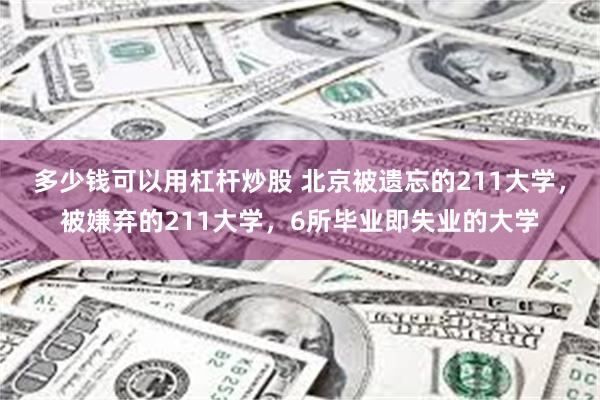 多少钱可以用杠杆炒股 北京被遗忘的211大学，被嫌弃的211大学，6所毕业即失业的大学