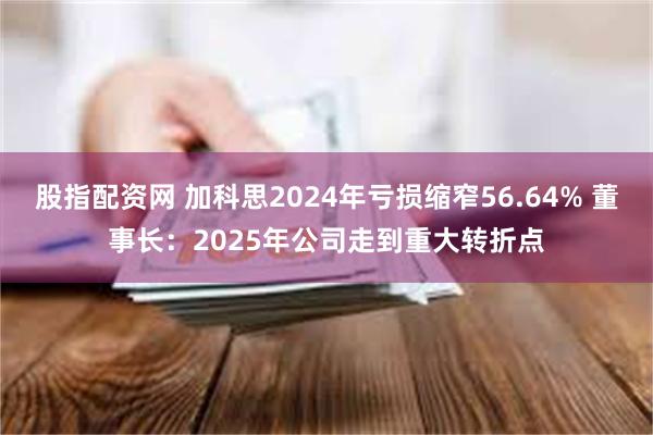 股指配资网 加科思2024年亏损缩窄56.64% 董事长：2025年公司走到重大转折点