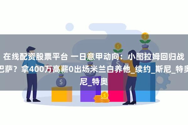 在线配资股票平台 一日意甲动向：小图拉姆回归战巴萨？拿400万高薪0出场米兰白养他_续约_斯尼_特奥