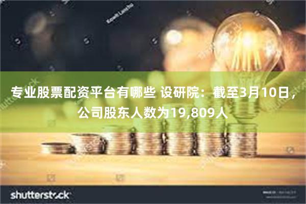 专业股票配资平台有哪些 设研院：截至3月10日，公司股东人数为19,809人
