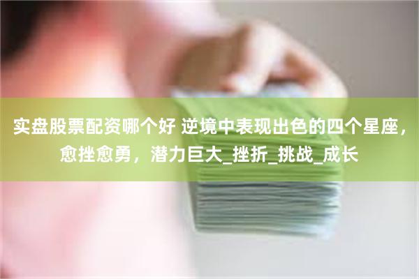 实盘股票配资哪个好 逆境中表现出色的四个星座，愈挫愈勇，潜力巨大_挫折_挑战_成长