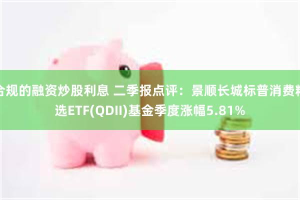 合规的融资炒股利息 二季报点评：景顺长城标普消费精选ETF(QDII)基金季度涨幅5.81%