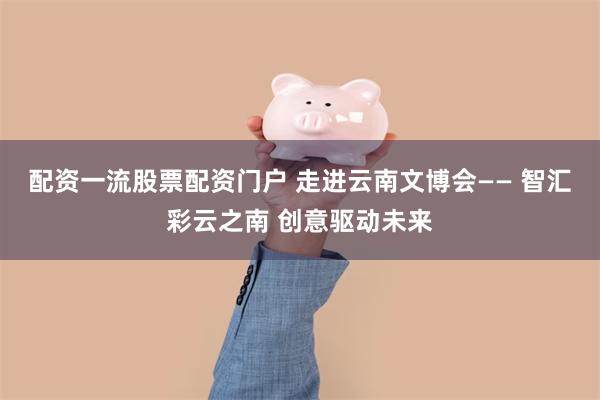 配资一流股票配资门户 走进云南文博会—— 智汇彩云之南 创意驱动未来